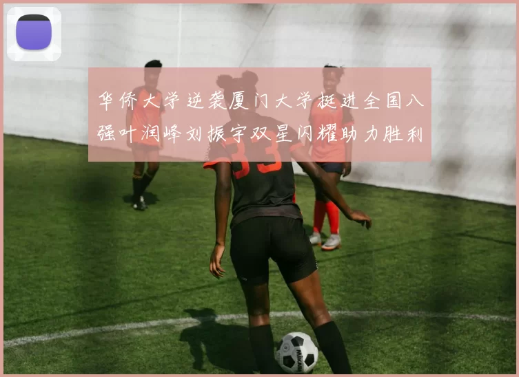 华侨大学逆袭厦门大学挺进全国八强叶润峰刘振宇双星闪耀助力胜利