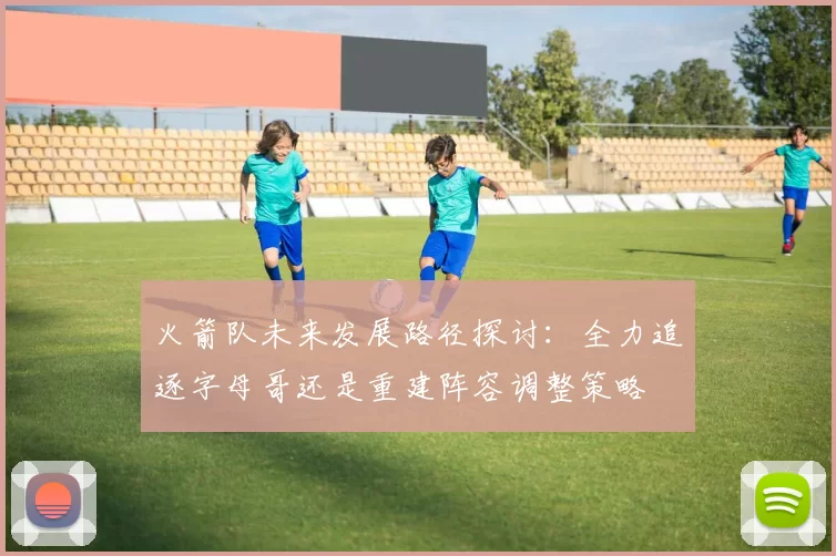 火箭队未来发展路径探讨：全力追逐字母哥还是重建阵容调整策略