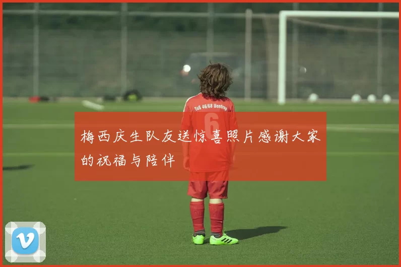 梅西庆生队友送惊喜照片感谢大家的祝福与陪伴