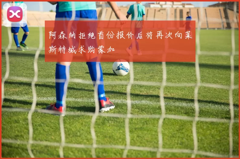 阿森纳拒绝首份报价后将再次向莱斯特城求购蒙加