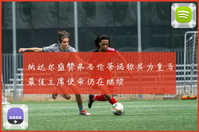 纳达尔盛赞弗洛伦蒂诺称其为皇马最佳主席使命仍在继续
