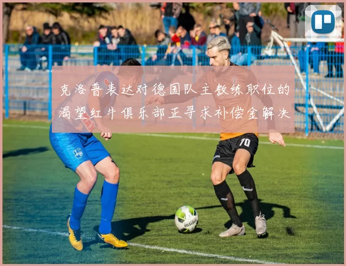 克洛普表达对德国队主教练职位的渴望红牛俱乐部正寻求补偿金解决方案