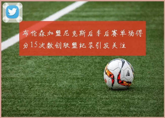 布伦森加盟尼克斯后季后赛单场得分15次数创联盟纪录引发关注