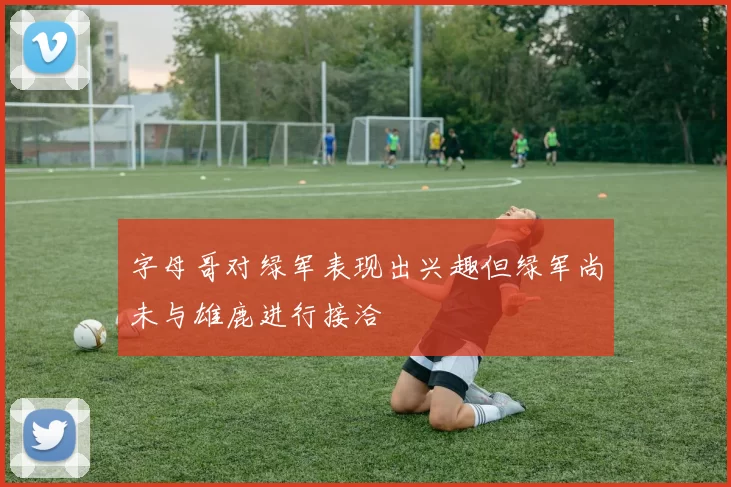 字母哥对绿军表现出兴趣但绿军尚未与雄鹿进行接洽