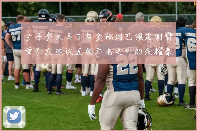 金手套大马丁与金靴姆巴佩定制臂章引发热议五朝元老之外的荣耀象征