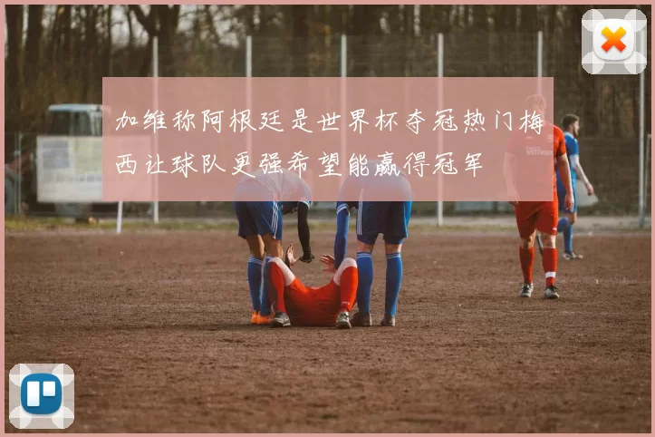 加维称阿根廷是世界杯夺冠热门梅西让球队更强希望能赢得冠军