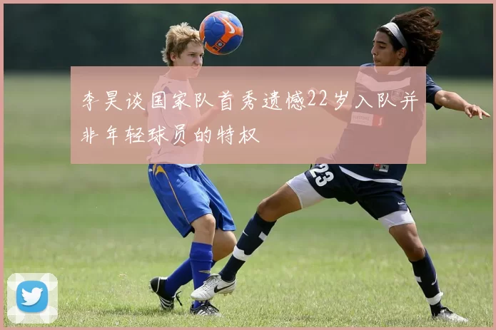 李昊谈国家队首秀遗憾22岁入队并非年轻球员的特权