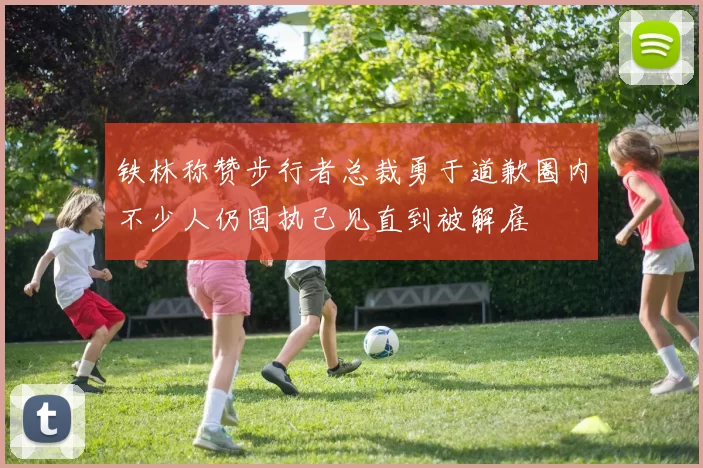 铁林称赞步行者总裁勇于道歉圈内不少人仍固执己见直到被解雇