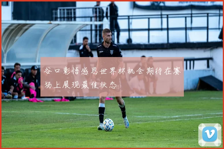 谷口彰悟感恩世界杯机会期待在赛场上展现最佳状态
