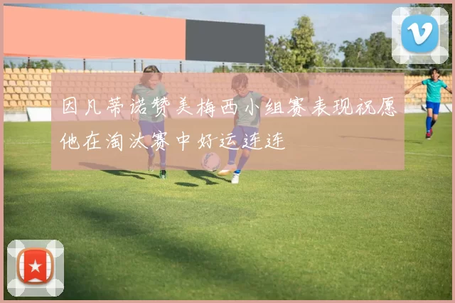 因凡蒂诺赞美梅西小组赛表现祝愿他在淘汰赛中好运连连