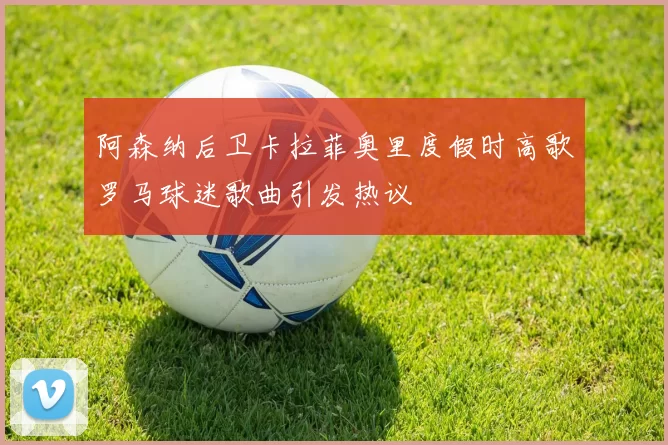 阿森纳后卫卡拉菲奥里度假时高歌罗马球迷歌曲引发热议