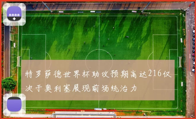 特罗萨德世界杯助攻预期高达216仅次于奥利塞展现前场统治力