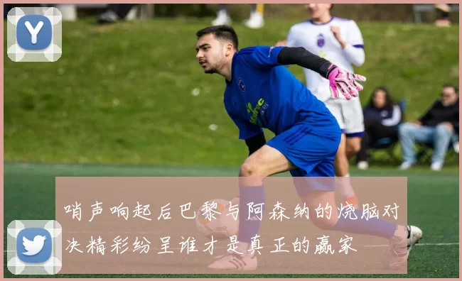 哨声响起后巴黎与阿森纳的烧脑对决精彩纷呈谁才是真正的赢家