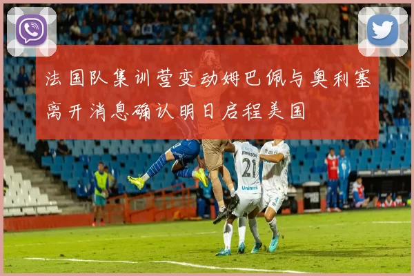 法国队集训营变动姆巴佩与奥利塞离开消息确认明日启程美国