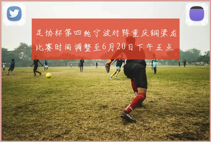 足协杯第四轮宁波对阵重庆铜梁龙比赛时间调整至6月20日下午五点