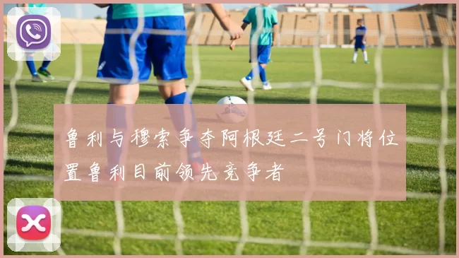 鲁利与穆索争夺阿根廷二号门将位置鲁利目前领先竞争者