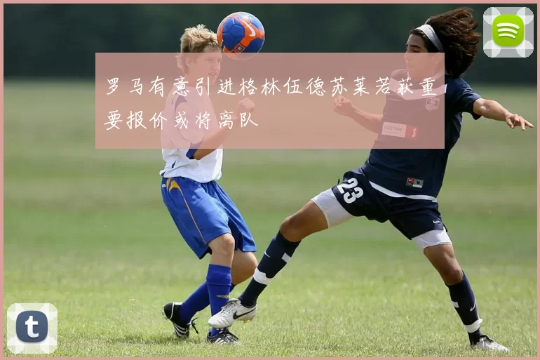 罗马有意引进格林伍德苏莱若获重要报价或将离队