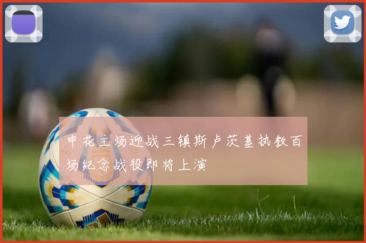 申花主场迎战三镇斯卢茨基执教百场纪念战役即将上演