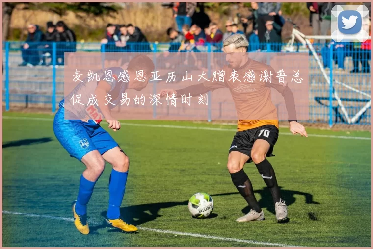 麦凯恩感恩亚历山大赠表感谢普总促成交易的深情时刻