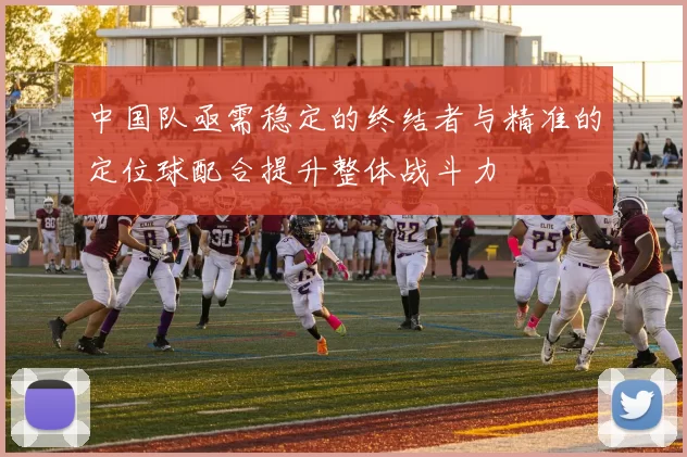中国队亟需稳定的终结者与精准的定位球配合提升整体战斗力