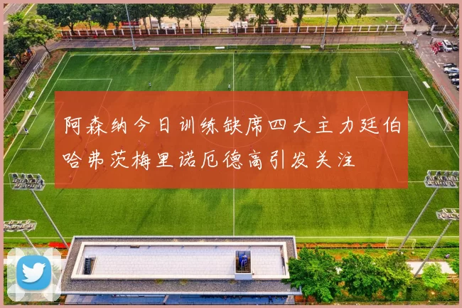 阿森纳今日训练缺席四大主力廷伯哈弗茨梅里诺厄德高引发关注